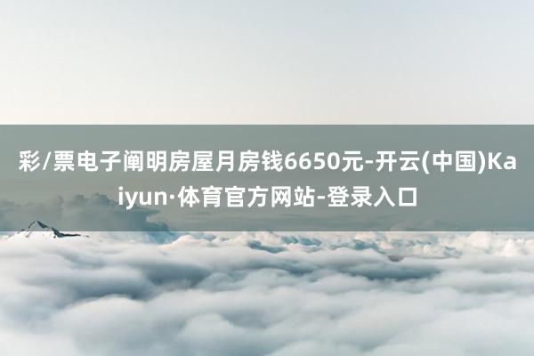 彩/票电子阐明房屋月房钱6650元-开云(中国)Kaiyun·体育官方网站-登录入口