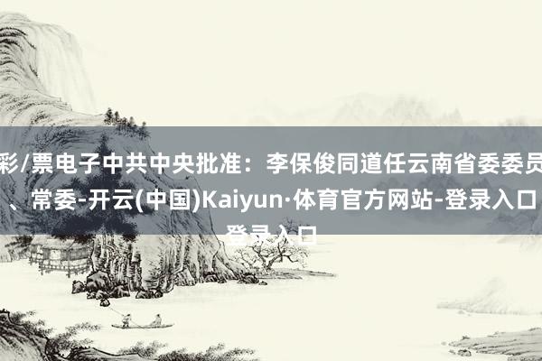 彩/票电子中共中央批准：李保俊同道任云南省委委员、常委-开云(中国)Kaiyun·体育官方网站-登录入口