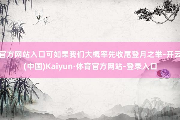 官方网站入口可如果我们大概率先收尾登月之举-开云(中国)Kaiyun·体育官方网站-登录入口