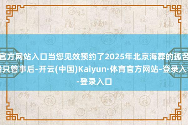 官方网站入口当您见效预约了2025年北京海葬的孤苦船只管事后-开云(中国)Kaiyun·体育官方网站-登录入口