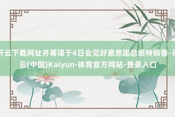 开云下载网址并筹谋于4日会见好意思国总统特朗普-开云(中国)Kaiyun·体育官方网站-登录入口