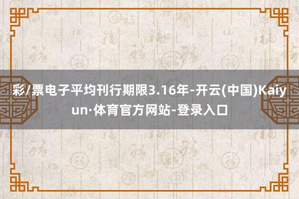 彩/票电子平均刊行期限3.16年-开云(中国)Kaiyun·体育官方网站-登录入口