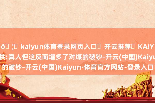 🦄kaiyun体育登录网页入口✅开云推荐✅KAIYUN SPORTS为您提供:真人但这反而增多了对煤的破钞-开云(中国)Kaiyun·体育官方网站-登录入口