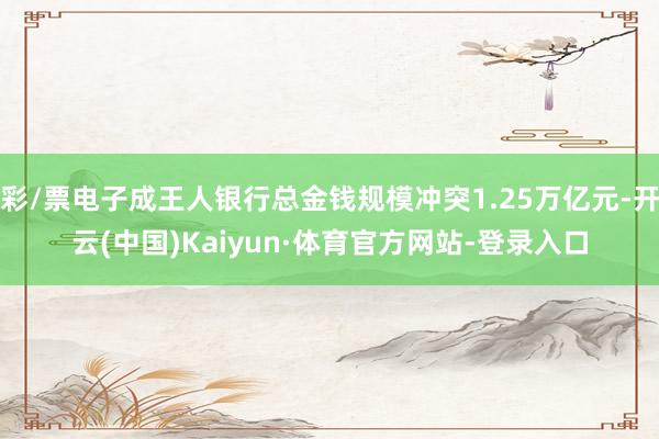 彩/票电子成王人银行总金钱规模冲突1.25万亿元-开云(中国)Kaiyun·体育官方网站-登录入口