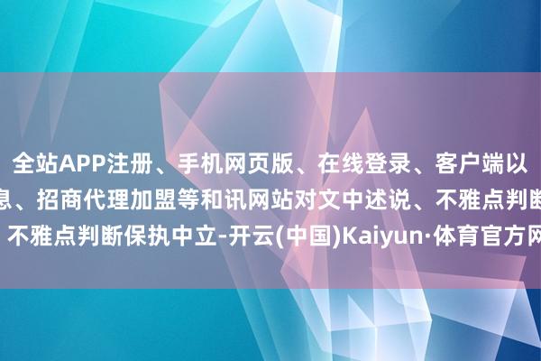 全站APP注册、手机网页版、在线登录、客户端以及发布平台优惠活动信息、招商代理加盟等和讯网站对文中述说、不雅点判断保执中立-开云(中国)Kaiyun·体育官方网站-登录入口