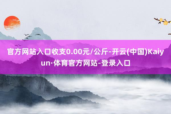 官方网站入口收支0.00元/公斤-开云(中国)Kaiyun·体育官方网站-登录入口