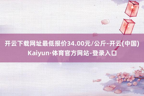 开云下载网址最低报价34.00元/公斤-开云(中国)Kaiyun·体育官方网站-登录入口