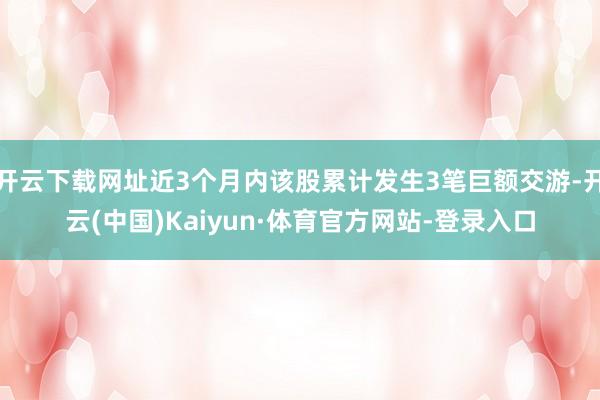 开云下载网址近3个月内该股累计发生3笔巨额交游-开云(中国)Kaiyun·体育官方网站-登录入口
