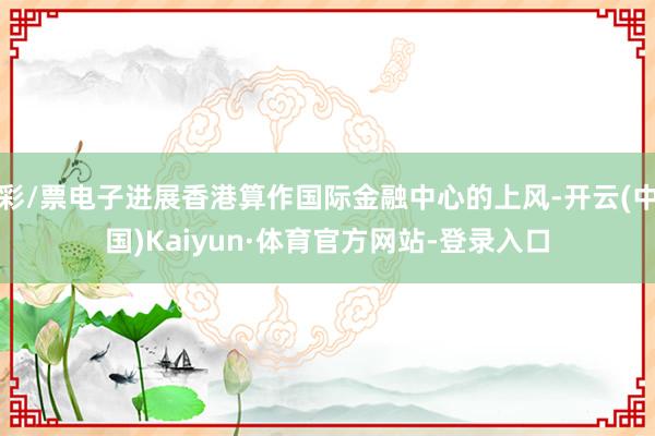 彩/票电子进展香港算作国际金融中心的上风-开云(中国)Kaiyun·体育官方网站-登录入口