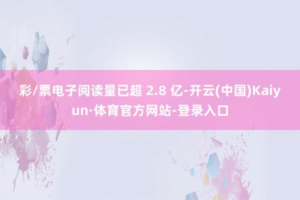 彩/票电子阅读量已超 2.8 亿-开云(中国)Kaiyun·体育官方网站-登录入口