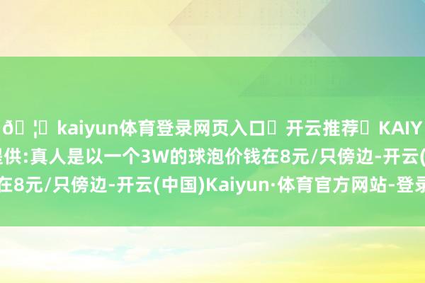 🦄kaiyun体育登录网页入口✅开云推荐✅KAIYUN SPORTS为您提供:真人是以一个3W的球泡价钱在8元/只傍边-开云(中国)Kaiyun·体育官方网站-登录入口
