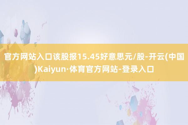官方网站入口该股报15.45好意思元/股-开云(中国)Kaiyun·体育官方网站-登录入口