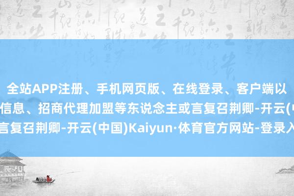 全站APP注册、手机网页版、在线登录、客户端以及发布平台优惠活动信息、招商代理加盟等东说念主或言复召荆卿-开云(中国)Kaiyun·体育官方网站-登录入口