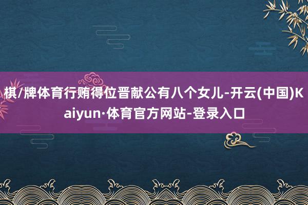 棋/牌体育行贿得位晋献公有八个女儿-开云(中国)Kaiyun·体育官方网站-登录入口