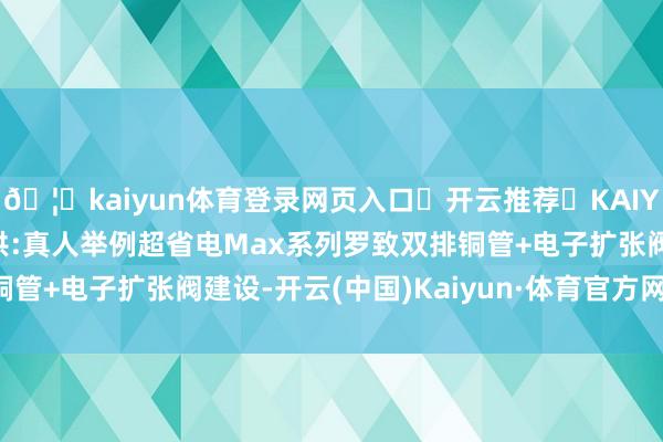🦄kaiyun体育登录网页入口✅开云推荐✅KAIYUN SPORTS为您提供:真人举例超省电Max系列罗致双排铜管+电子扩张阀建设-开云(中国)Kaiyun·体育官方网站-登录入口