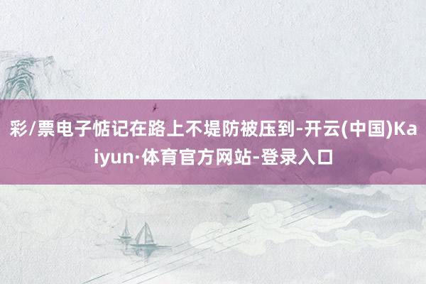 彩/票电子惦记在路上不堤防被压到-开云(中国)Kaiyun·体育官方网站-登录入口