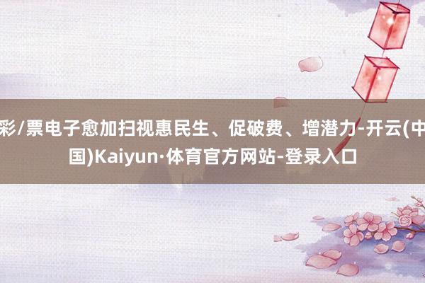 彩/票电子愈加扫视惠民生、促破费、增潜力-开云(中国)Kaiyun·体育官方网站-登录入口